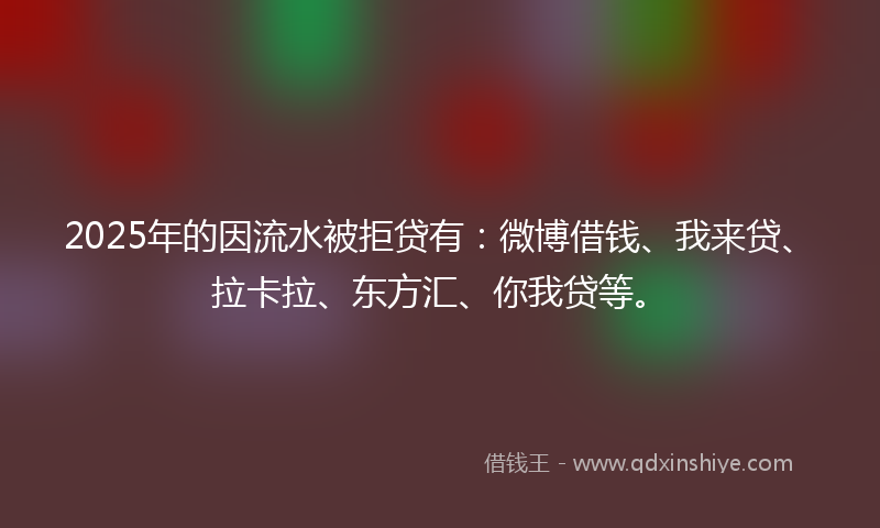 2025年的因流水被拒贷有：微博借钱、我来贷、拉卡拉、东方汇、你我贷等。