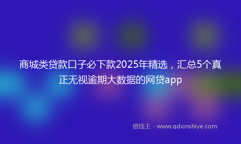 商城类贷款口子必下款2025年精选，汇总5个真正无视逾期大数据的网贷app