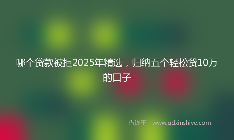 哪个贷款被拒2025年精选，归纳五个轻松贷10万的口子