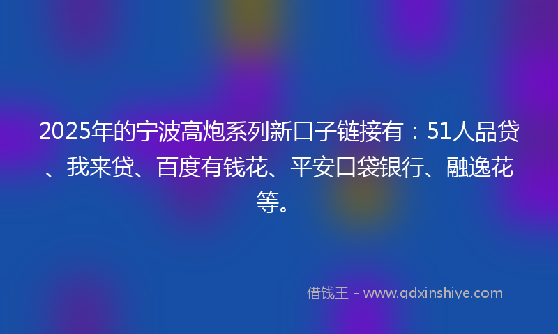 2025年的宁波高炮系列新口子链接有：51人品贷、我来贷、百度有钱花、平安口袋银行、融逸花等。