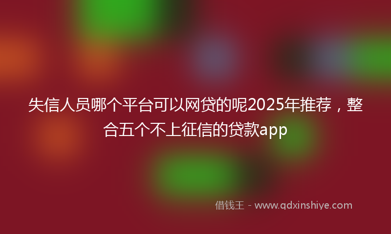 失信人员哪个平台可以网贷的呢2025年推荐，整合五个不上征信的贷款app