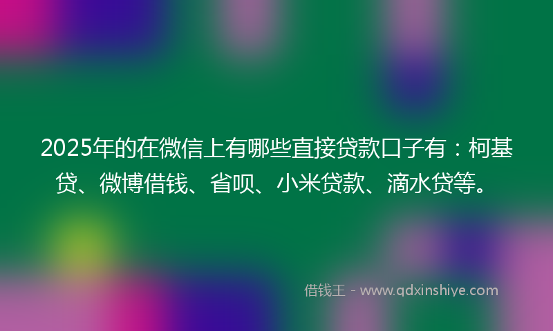 2025年的在微信上有哪些直接贷款口子有：柯基贷、微博借钱、省呗、小米贷款、滴水贷等。