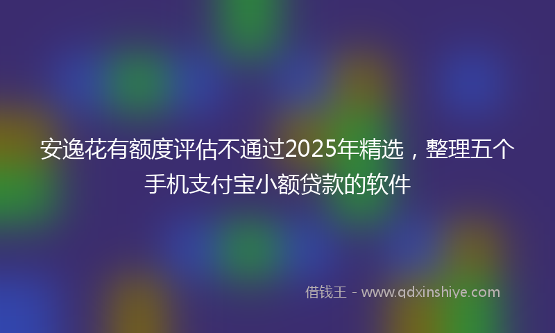 安逸花有额度评估不通过2025年精选，整理五个手机支付宝小额贷款的软件