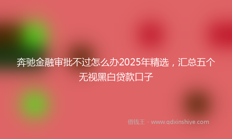 奔驰金融审批不过怎么办2025年精选，汇总五个无视黑白贷款口子