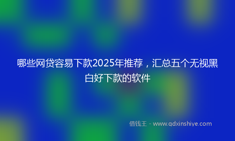 哪些网贷容易下款2025年推荐，汇总五个无视黑白好下款的软件