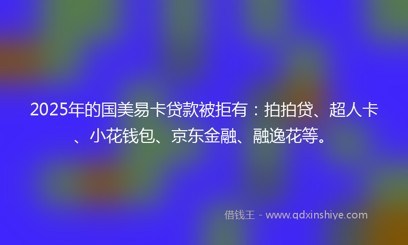 2025年的国美易卡贷款被拒有：拍拍贷、超人卡、小花钱包、京东金融、融逸花等。