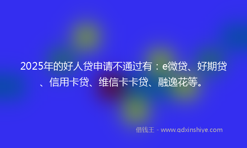 2025年的好人贷申请不通过有：e微贷、好期贷、信用卡贷、维信卡卡贷、融逸花等。