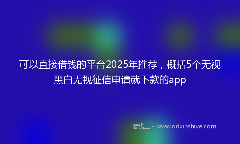 可以直接借钱的平台2025年推荐，概括5个无视黑白无视征信申请就下款的app