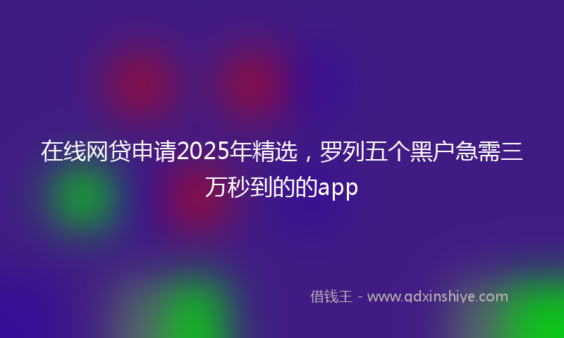 在线网贷申请2025年精选，罗列五个黑户急需三万秒到的的app