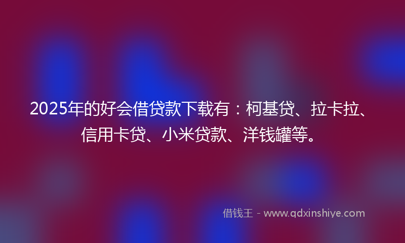 2025年的好会借贷款下载有：柯基贷、拉卡拉、信用卡贷、小米贷款、洋钱罐等。