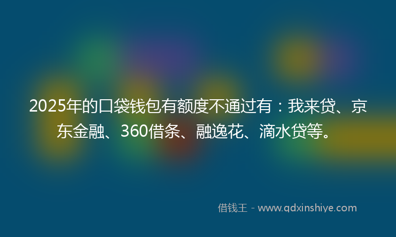 2025年的口袋钱包有额度不通过有：我来贷、京东金融、360借条、融逸花、滴水贷等。