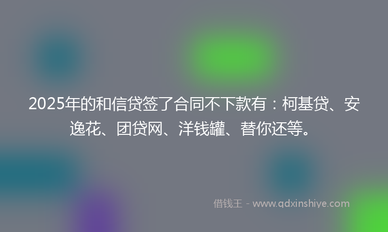 2025年的和信贷签了合同不下款有：柯基贷、安逸花、团贷网、洋钱罐、替你还等。