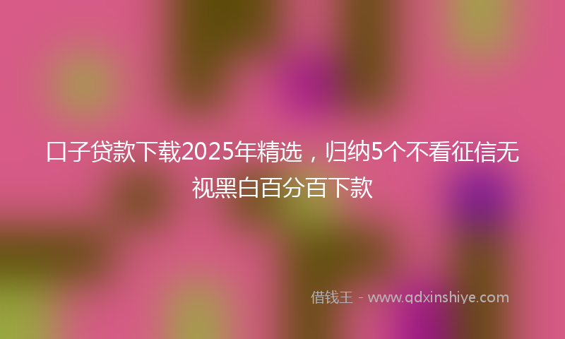 口子贷款下载2025年精选，归纳5个不看征信无视黑白百分百下款