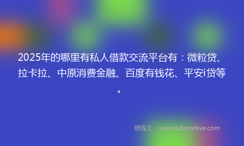 2025年的哪里有私人借款交流平台有：微粒贷、拉卡拉、中原消费金融、百度有钱花、平安i贷等。