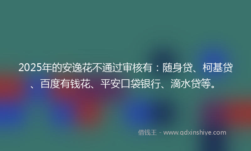 2025年的安逸花不通过审核有：随身贷、柯基贷、百度有钱花、平安口袋银行、滴水贷等。