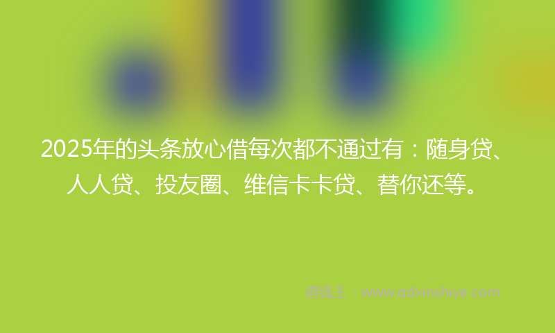 2025年的头条放心借每次都不通过有：随身贷、人人贷、投友圈、维信卡卡贷、替你还等。