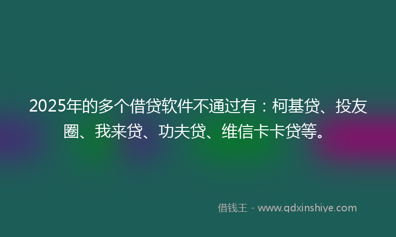 2025年的多个借贷软件不通过有：柯基贷、投友圈、我来贷、功夫贷、维信卡卡贷等。