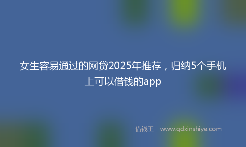 女生容易通过的网贷2025年推荐，归纳5个手机上可以借钱的app