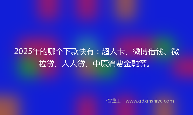 2025年的哪个下款快有：超人卡、微博借钱、微粒贷、人人贷、中原消费金融等。