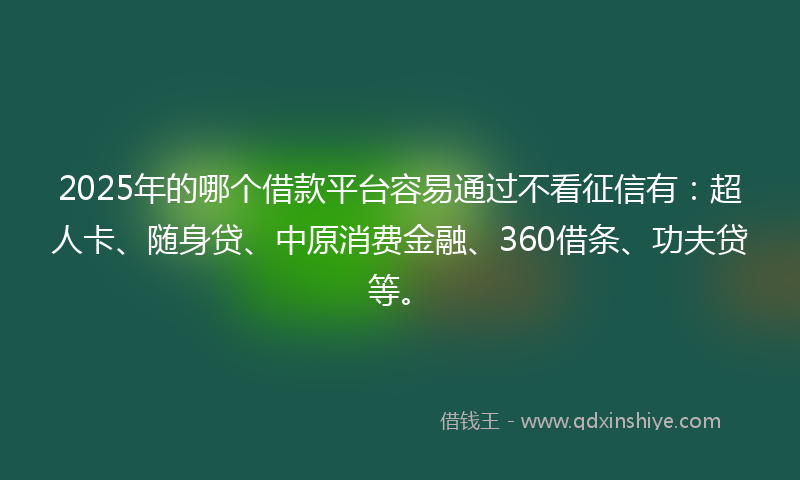 2025年的哪个借款平台容易通过不看征信有：超人卡、随身贷、中原消费金融、360借条、功夫贷等。
