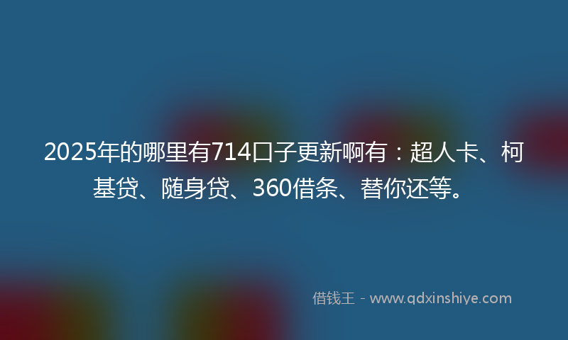 2025年的哪里有714口子更新啊有：超人卡、柯基贷、随身贷、360借条、替你还等。