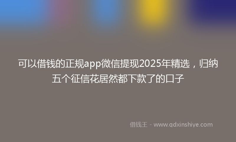可以借钱的正规app微信提现2025年精选，归纳五个征信花居然都下款了的口子