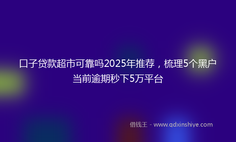 口子贷款超市可靠吗2025年推荐，梳理5个黑户当前逾期秒下5万平台