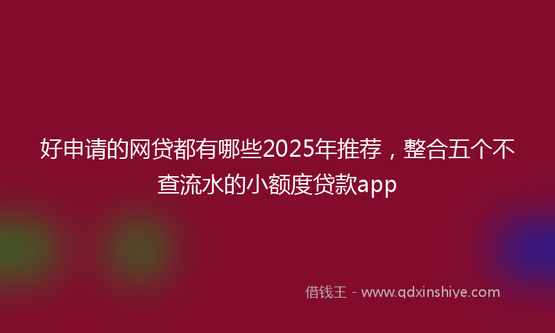 好申请的网贷都有哪些2025年推荐，整合五个不查流水的小额度贷款app