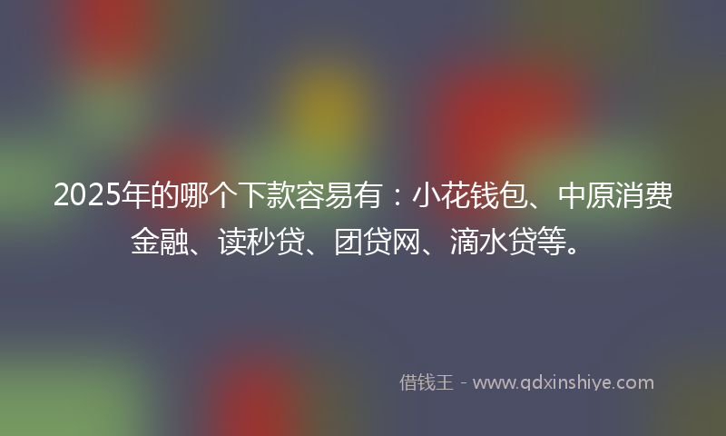 2025年的哪个下款容易有：小花钱包、中原消费金融、读秒贷、团贷网、滴水贷等。