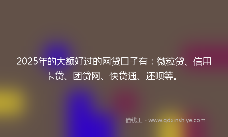 2025年的大额好过的网贷口子有：微粒贷、信用卡贷、团贷网、快贷通、还呗等。