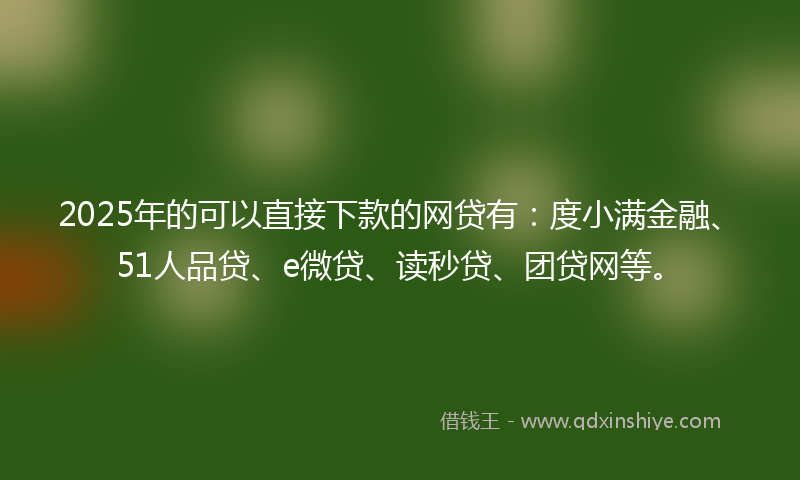2025年的可以直接下款的网贷有：度小满金融、51人品贷、e微贷、读秒贷、团贷网等。