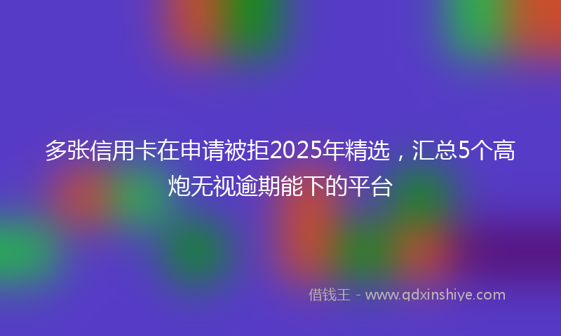 多张信用卡在申请被拒2025年精选，汇总5个高炮无视逾期能下的平台
