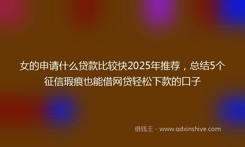 女的申请什么贷款比较快2025年推荐，总结5个征信瑕疵也能借网贷轻松下款的口子