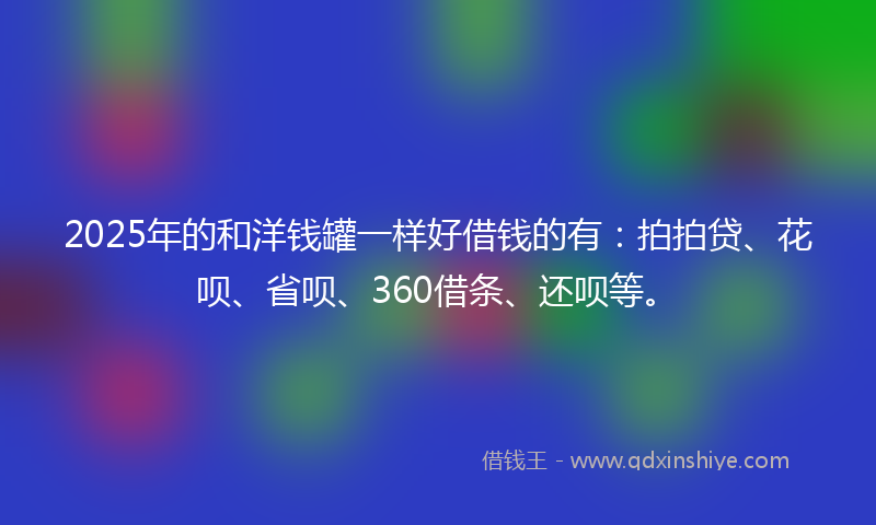 2025年的和洋钱罐一样好借钱的有：拍拍贷、花呗、省呗、360借条、还呗等。