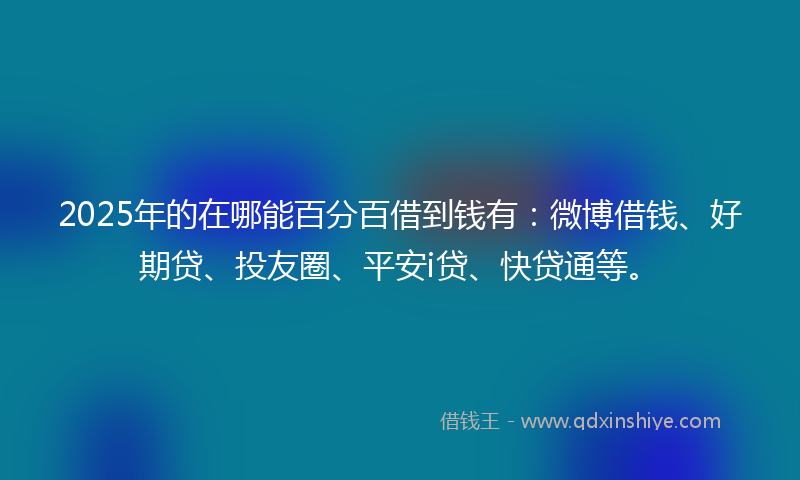 2025年的在哪能百分百借到钱有：微博借钱、好期贷、投友圈、平安i贷、快贷通等。