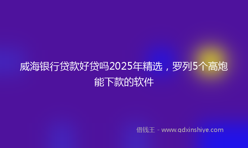 威海银行贷款好贷吗2025年精选，罗列5个高炮能下款的软件