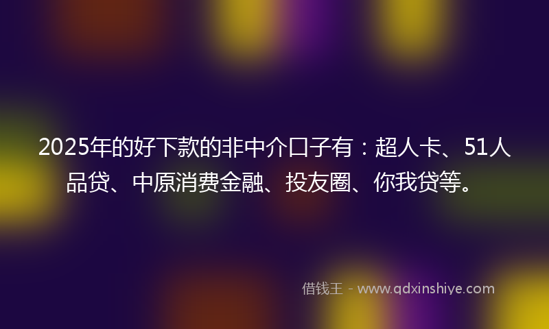 2025年的好下款的非中介口子有：超人卡、51人品贷、中原消费金融、投友圈、你我贷等。