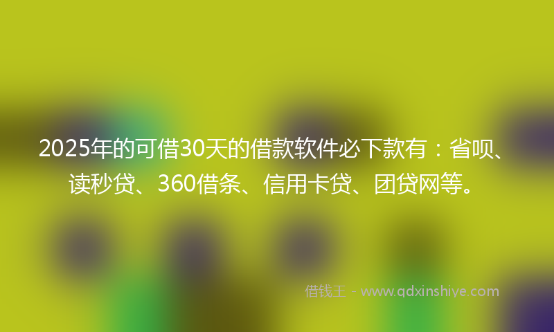 2025年的可借30天的借款软件必下款有：省呗、读秒贷、360借条、信用卡贷、团贷网等。