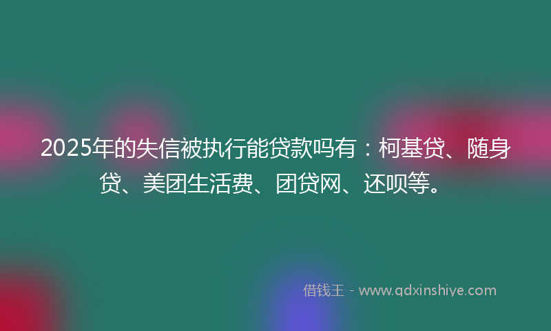 2025年的失信被执行能贷款吗有：柯基贷、随身贷、美团生活费、团贷网、还呗等。