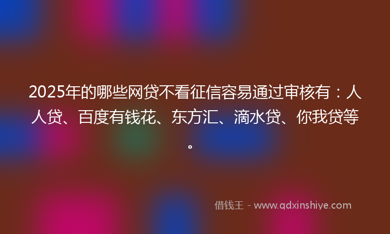 2025年的哪些网贷不看征信容易通过审核有：人人贷、百度有钱花、东方汇、滴水贷、你我贷等。