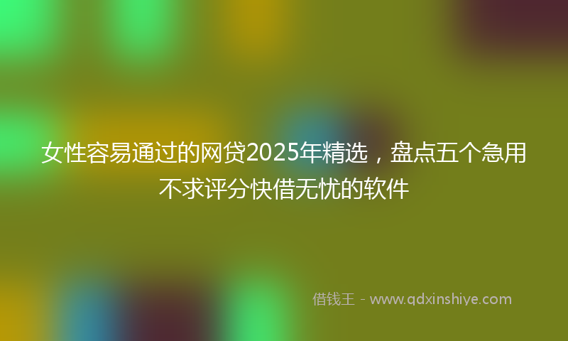 女性容易通过的网贷2025年精选，盘点五个急用不求评分快借无忧的软件