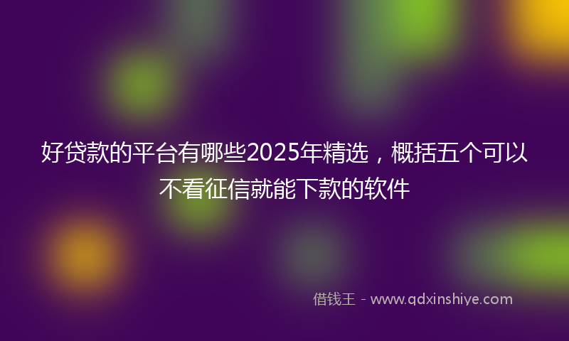 好贷款的平台有哪些2025年精选，概括五个可以不看征信就能下款的软件