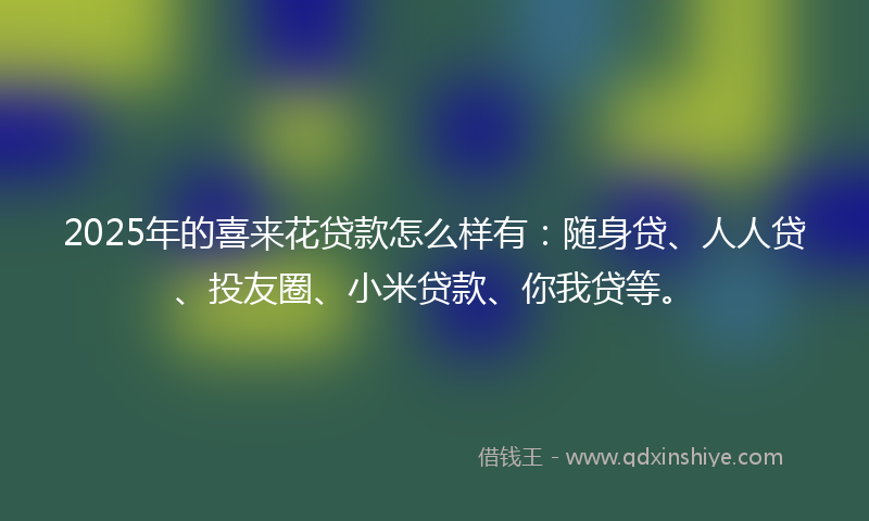2025年的喜来花贷款怎么样有：随身贷、人人贷、投友圈、小米贷款、你我贷等。
