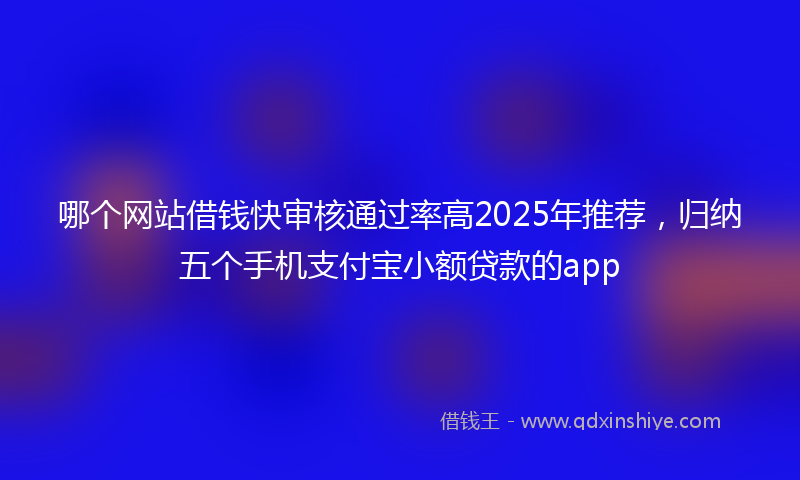 哪个网站借钱快审核通过率高2025年推荐，归纳五个手机支付宝小额贷款的app