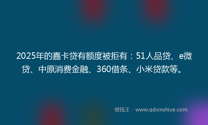 2025年的嘉卡贷有额度被拒有：51人品贷、e微贷、中原消费金融、360借条、小米贷款等。
