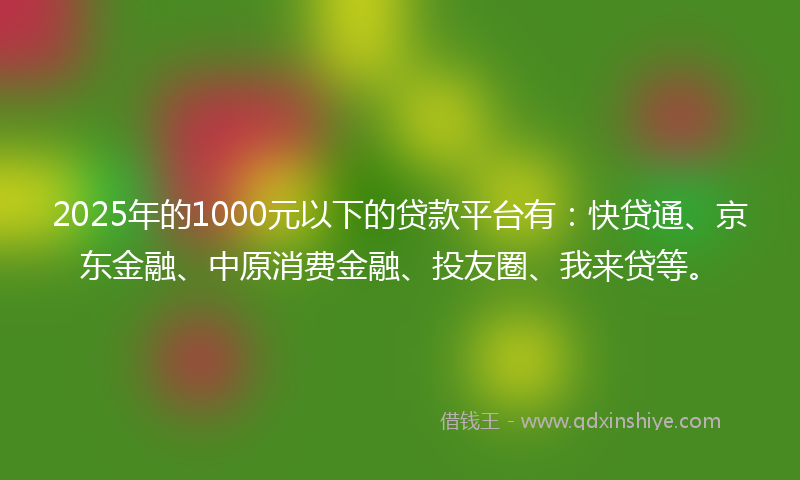 2025年的1000元以下的贷款平台有：快贷通、京东金融、中原消费金融、投友圈、我来贷等。