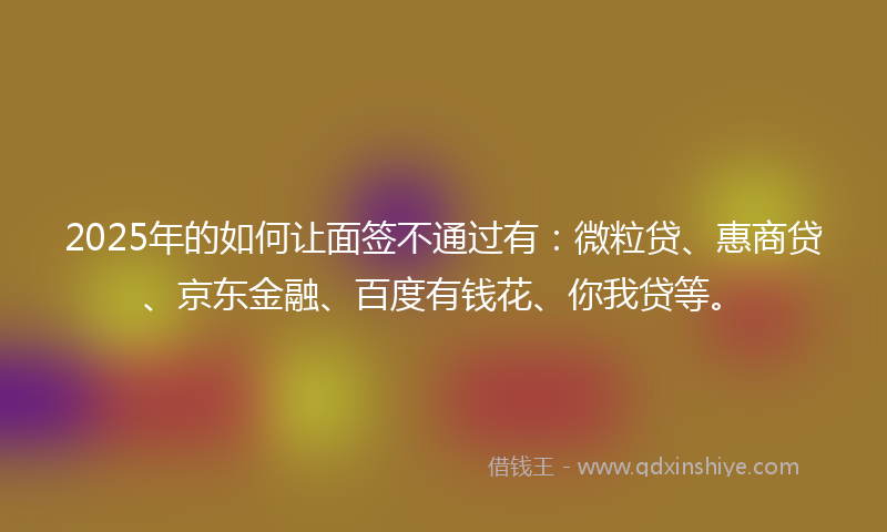 2025年的如何让面签不通过有：微粒贷、惠商贷、京东金融、百度有钱花、你我贷等。