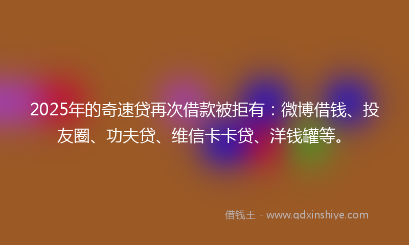 2025年的奇速贷再次借款被拒有：微博借钱、投友圈、功夫贷、维信卡卡贷、洋钱罐等。