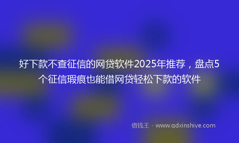 好下款不查征信的网贷软件2025年推荐，盘点5个征信瑕疵也能借网贷轻松下款的软件