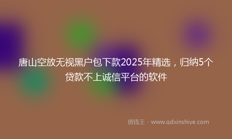 唐山空放无视黑户包下款2025年精选，归纳5个贷款不上诚信平台的软件